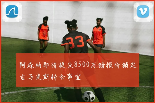阿森纳即将提交8500万镑报价锁定吉马良斯转会事宜