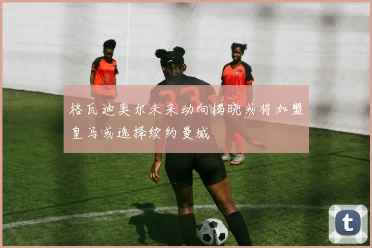 格瓦迪奥尔未来动向揭晓或将加盟皇马或选择续约曼城