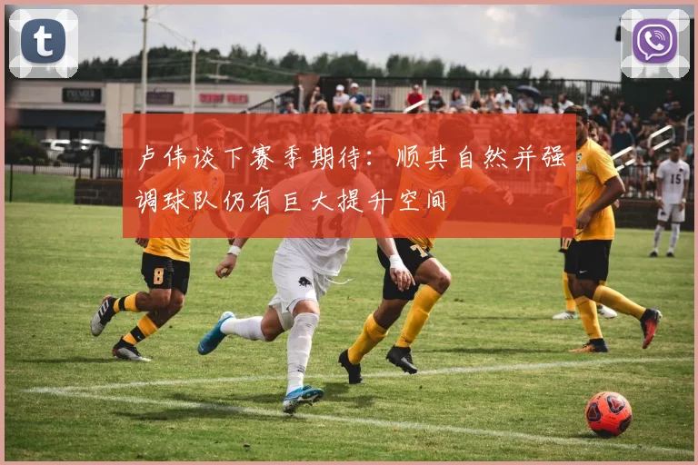 卢伟谈下赛季期待：顺其自然并强调球队仍有巨大提升空间