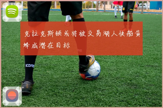 克拉克斯顿或将被交易湖人快船黄蜂成潜在目标