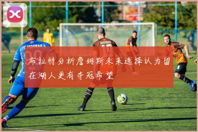 布拉特分析詹姆斯未来选择认为留在湖人更有夺冠希望