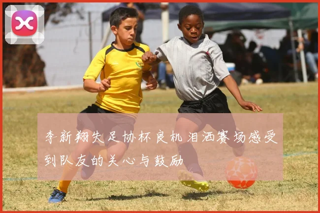 李新翔失足协杯良机泪洒赛场感受到队友的关心与鼓励