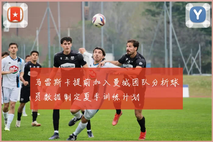 马雷斯卡提前加入曼城团队分析球员数据制定夏季训练计划