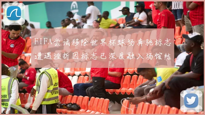 FIFA尝试移除世界杯球场奔驰标志遭遇挫折因标志已深度融入场馆结构