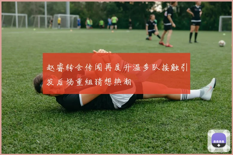 赵睿转会传闻再度升温多队接触引发后场重组猜想热潮