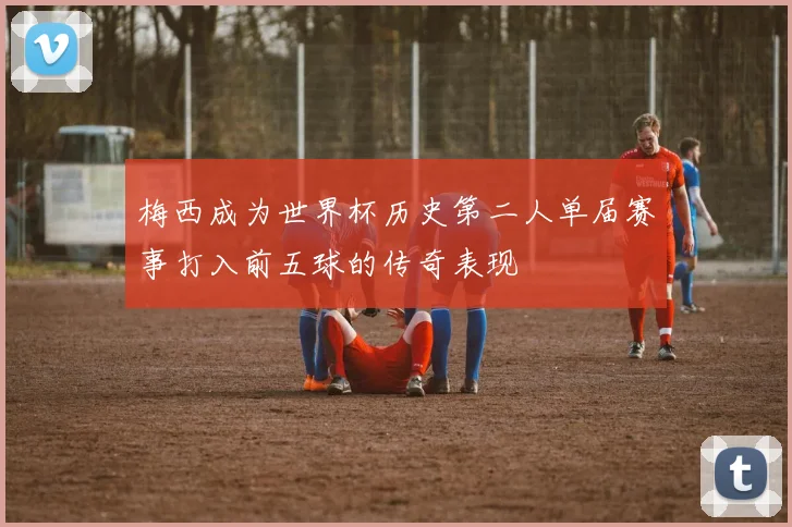 梅西成为世界杯历史第二人单届赛事打入前五球的传奇表现