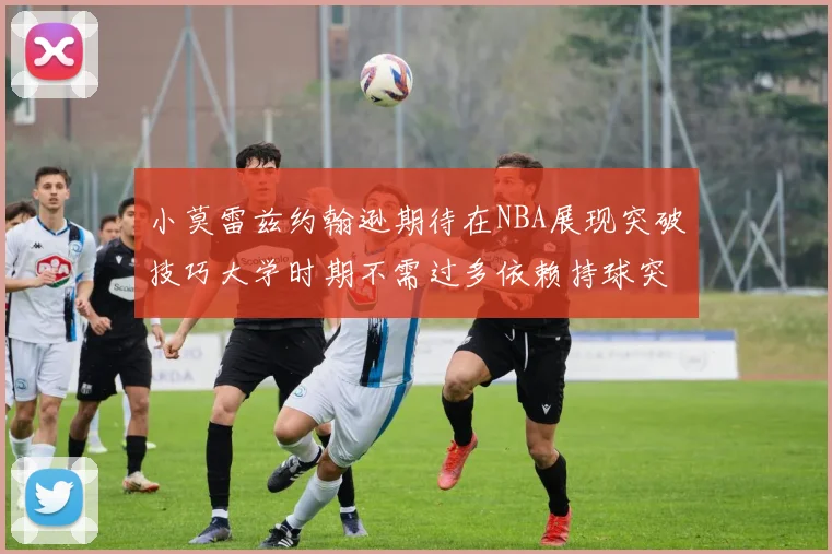 小莫雷兹约翰逊期待在NBA展现突破技巧大学时期不需过多依赖持球突破