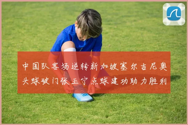 中国队客场逆转新加坡塞尔吉尼奥头球破门张玉宁点球建功助力胜利