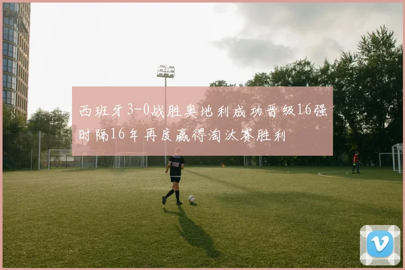 西班牙3-0战胜奥地利成功晋级16强时隔16年再度赢得淘汰赛胜利