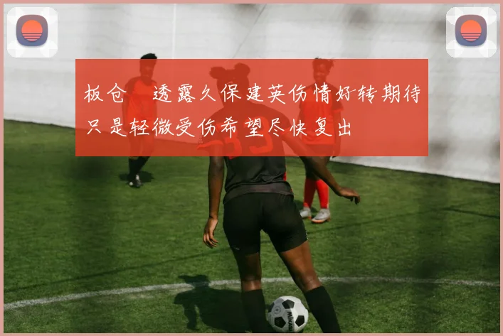 板仓滉透露久保建英伤情好转期待只是轻微受伤希望尽快复出