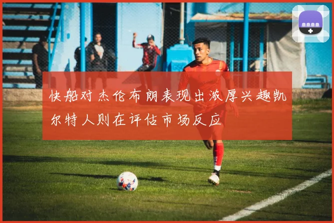 快船对杰伦布朗表现出浓厚兴趣凯尔特人则在评估市场反应