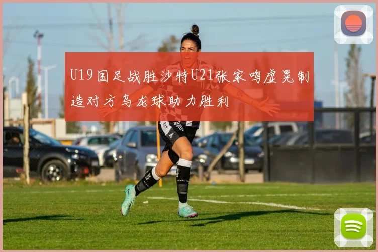 U19国足战胜沙特U21张家鸣虚晃制造对方乌龙球助力胜利
