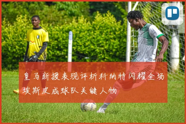 皇马新援表现评析科纳特闪耀全场埃斯皮成球队关键人物