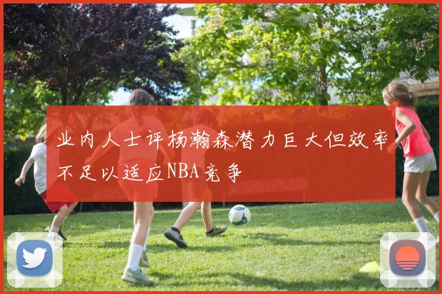业内人士评杨瀚森潜力巨大但效率不足以适应NBA竞争