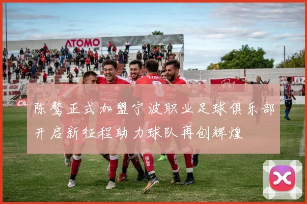 陈骜正式加盟宁波职业足球俱乐部开启新征程助力球队再创辉煌