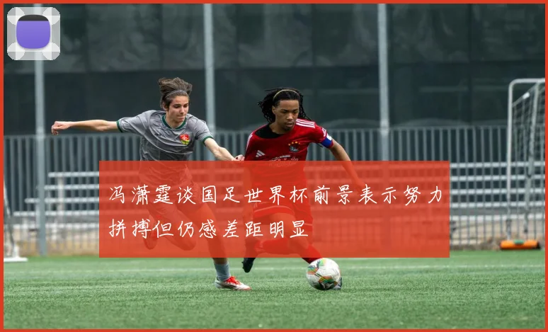 冯潇霆谈国足世界杯前景表示努力拼搏但仍感差距明显