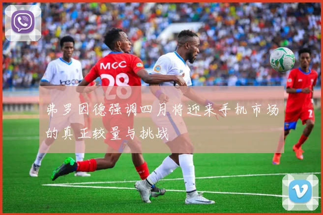 弗罗因德强调四月将迎来手机市场的真正较量与挑战