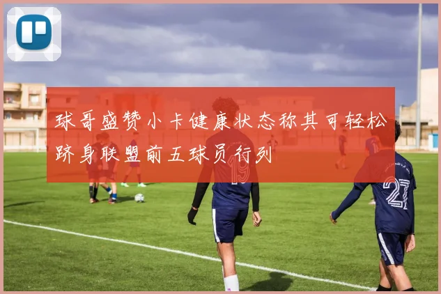 球哥盛赞小卡健康状态称其可轻松跻身联盟前五球员行列