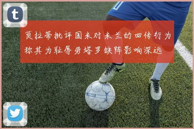 莫拉蒂批评国米对米兰的回传行为称其为耻辱劳塔罗缺阵影响深远