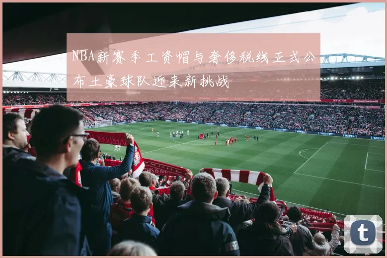 NBA新赛季工资帽与奢侈税线正式公布土豪球队迎来新挑战