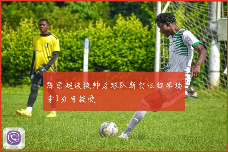 陈哲超谈换帅后球队新打法称客场拿1分可接受