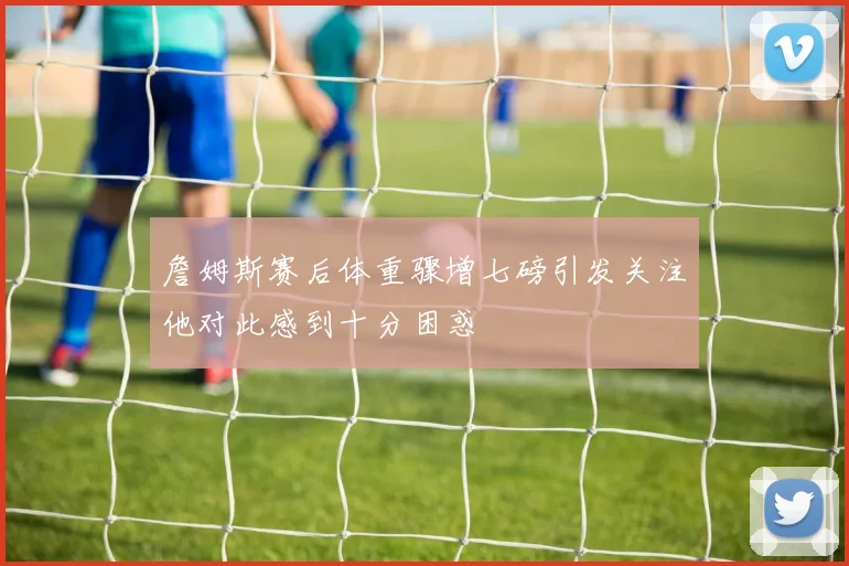 詹姆斯赛后体重骤增七磅引发关注他对此感到十分困惑