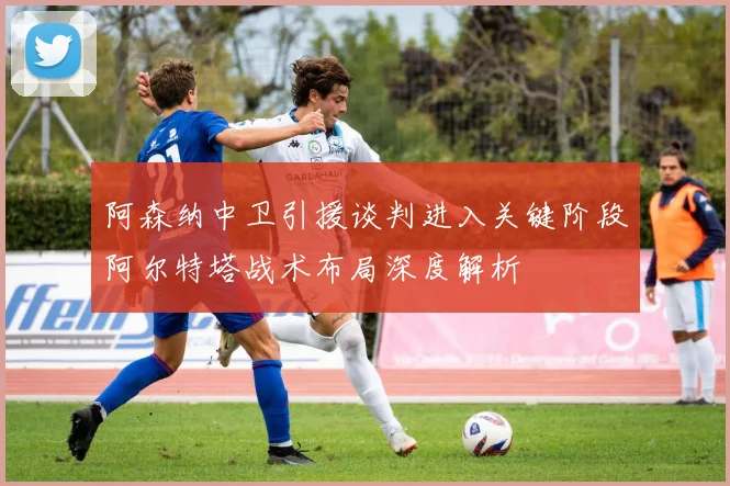 阿森纳中卫引援谈判进入关键阶段阿尔特塔战术布局深度解析