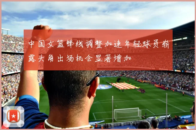中国女篮锋线调整加速年轻球员崭露头角出场机会显著增加